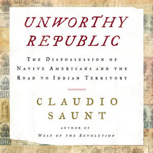 Unworthy Republic: The Dispossession of Native Americans and the Road to Indian Territory by Claudio Saunt